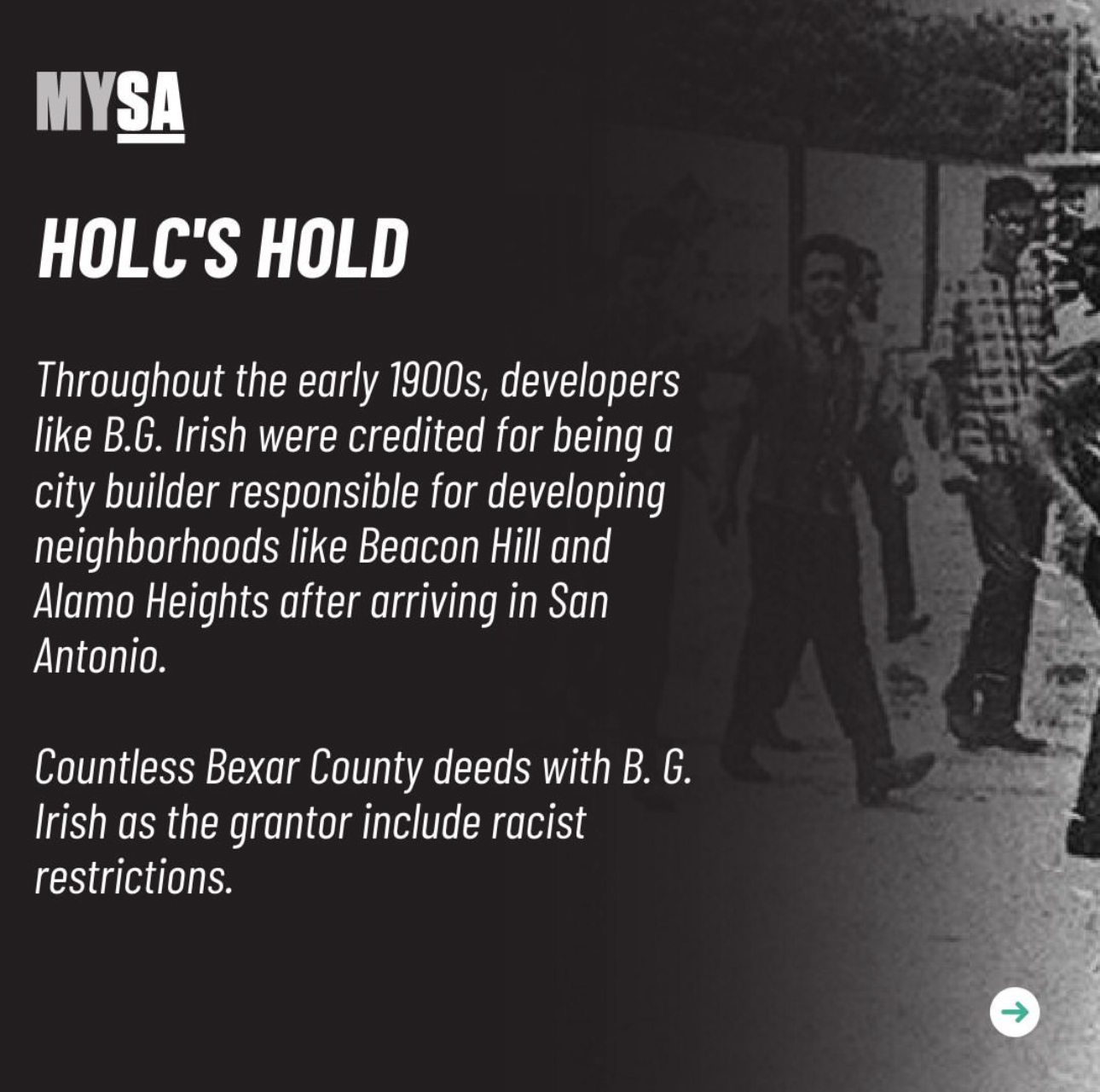 HOLC's Hold. Throughout the early 1900s, developers like B.G. Irish were credited for being a city builder responsible for devloping neighborhoods like Beacon Hill and Alamo Heights after arriving in San Antonio. Countless Bexar County deeds with B.G. Irish as the grantor include racist restrictions